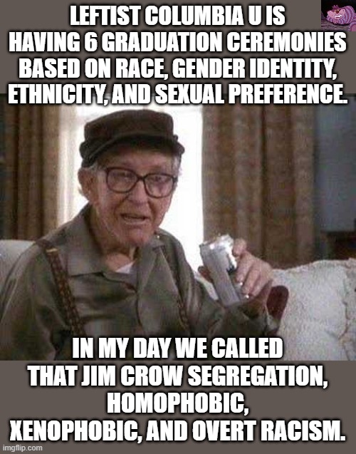While calling everybody else a racist, leftists are the most racist people in the U.S. | LEFTIST COLUMBIA U IS HAVING 6 GRADUATION CEREMONIES BASED ON RACE, GENDER IDENTITY, ETHNICITY, AND SEXUAL PREFERENCE. IN MY DAY WE CALLED THAT JIM CROW SEGREGATION, HOMOPHOBIC, XENOPHOBIC, AND OVERT RACISM. | image tagged in grumpy old man | made w/ Imgflip meme maker