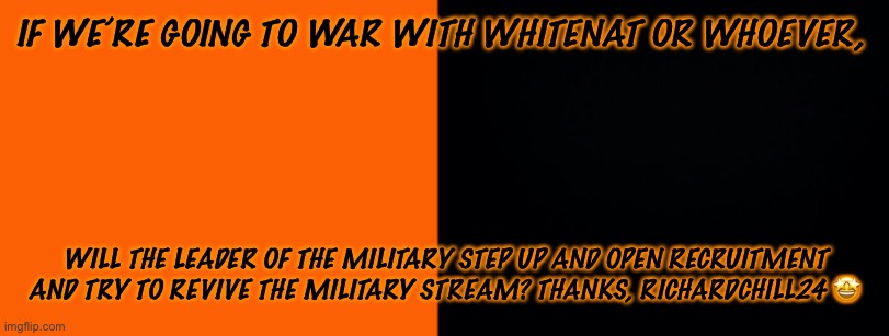 IF WE’RE GOING TO WAR WITH WHITENAT OR WHOEVER, WILL THE LEADER OF THE MILITARY STEP UP AND OPEN RECRUITMENT AND TRY TO REVIVE THE MILITARY STREAM? THANKS, RICHARDCHILL24 🤩 | made w/ Imgflip meme maker