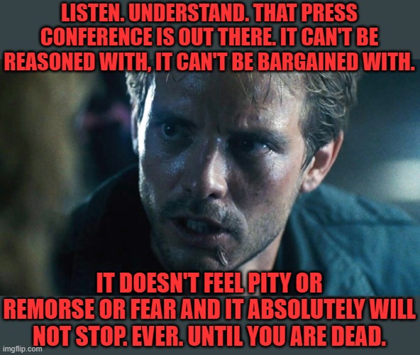 kyle reese terminator | LISTEN. UNDERSTAND. THAT PRESS CONFERENCE IS OUT THERE. IT CAN'T BE REASONED WITH, IT CAN'T BE BARGAINED WITH. IT DOESN'T FEEL PITY OR REMOR | image tagged in kyle reese terminator | made w/ Imgflip meme maker
