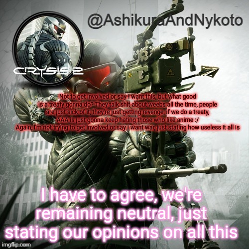Ash and nyny template | Not to get involved or say I want this, but what good is a treaty gonna do? They talk shit about weebs all the time, people are just sick of it, they're just getting revenge, if we do a treaty, AAA is just gonna keep hating those who like anime :/
Again, I'm not trying to get involved or say I want war, just stating how useless it all is; I have to agree, we're remaining neutral, just stating our opinions on all this | image tagged in ash and nyny template | made w/ Imgflip meme maker