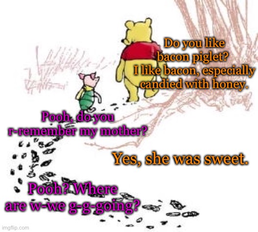 pooh and piglet | Do you like bacon piglet? 
I like bacon, especially candied with honey. Pooh, do you r-remember my mother? Yes, she was sweet. Pooh? Where are w-we g-g-going? | image tagged in pooh and piglet | made w/ Imgflip meme maker