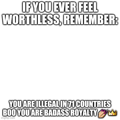 Very true | IF YOU EVER FEEL WORTHLESS, REMEMBER:; YOU ARE ILLEGAL IN 71 COUNTRIES BOO YOU ARE BADASS ROYALTY 💅🏼👑 | image tagged in memes,blank transparent square | made w/ Imgflip meme maker