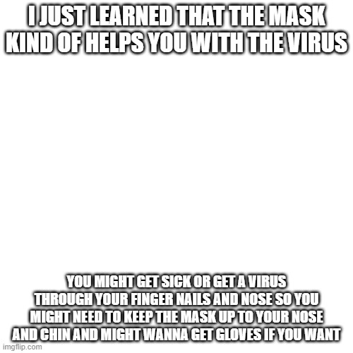 might wanna see this | I JUST LEARNED THAT THE MASK KIND OF HELPS YOU WITH THE VIRUS; YOU MIGHT GET SICK OR GET A VIRUS THROUGH YOUR FINGER NAILS AND NOSE SO YOU MIGHT NEED TO KEEP THE MASK UP TO YOUR NOSE AND CHIN AND MIGHT WANNA GET GLOVES IF YOU WANT | image tagged in memes,blank transparent square | made w/ Imgflip meme maker