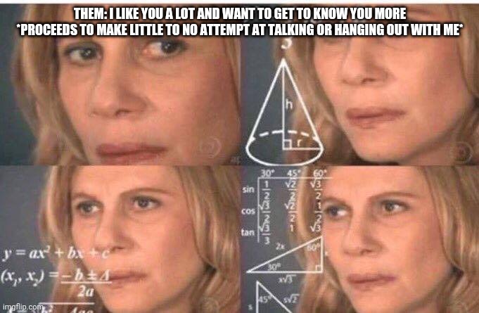 Ghosting 101 | THEM: I LIKE YOU A LOT AND WANT TO GET TO KNOW YOU MORE

*PROCEEDS TO MAKE LITTLE TO NO ATTEMPT AT TALKING OR HANGING OUT WITH ME* | image tagged in math lady/confused lady | made w/ Imgflip meme maker