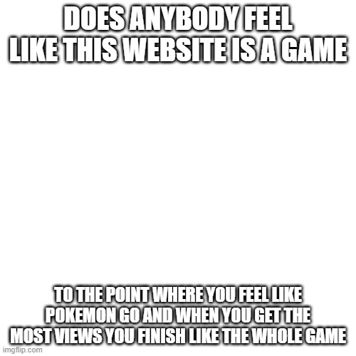 I actually don't know | DOES ANYBODY FEEL LIKE THIS WEBSITE IS A GAME; TO THE POINT WHERE YOU FEEL LIKE POKEMON GO AND WHEN YOU GET THE MOST VIEWS YOU FINISH LIKE THE WHOLE GAME | image tagged in memes,blank transparent square | made w/ Imgflip meme maker