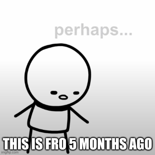 Perhaps. | THIS IS FRO 5 MONTHS AGO | image tagged in perhaps | made w/ Imgflip meme maker