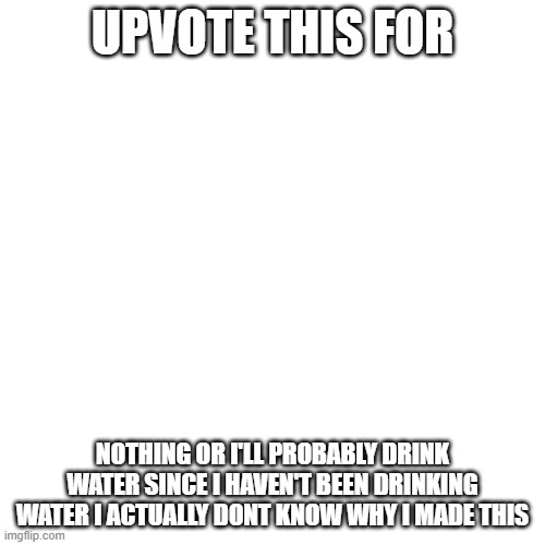 I dunno why I made this- | UPVOTE THIS FOR; NOTHING OR I'LL PROBABLY DRINK WATER SINCE I HAVEN'T BEEN DRINKING WATER I ACTUALLY DONT KNOW WHY I MADE THIS | image tagged in memes,blank transparent square | made w/ Imgflip meme maker