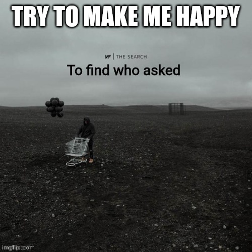 THE SEARCH To find who asked | TRY TO MAKE ME HAPPY | image tagged in the search to find who asked | made w/ Imgflip meme maker