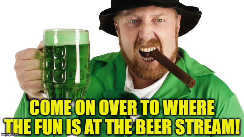 Happy St. Patrick's Day!  https://imgflip.com/m/BEER | COME ON OVER TO WHERE THE FUN IS AT THE BEER STREAM! | image tagged in beer,drink beer,st patrick's day,cold beer here,the most interesting man in the world,hold my beer | made w/ Imgflip meme maker