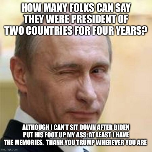 Putin Winking | HOW MANY FOLKS CAN SAY THEY WERE PRESIDENT OF TWO COUNTRIES FOR FOUR YEARS? ALTHOUGH I CAN’T SIT DOWN AFTER BIDEN PUT HIS FOOT UP MY ASS, AT LEAST I HAVE THE MEMORIES.  THANK YOU TRUMP WHEREVER YOU ARE | image tagged in putin winking | made w/ Imgflip meme maker