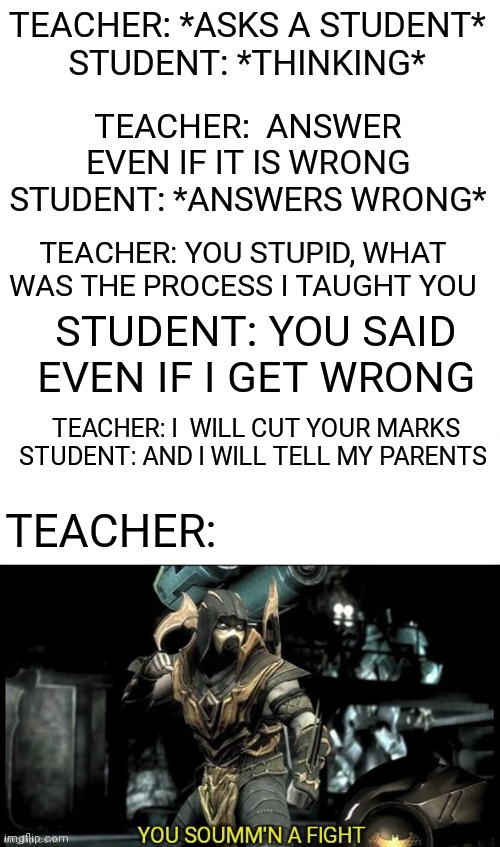 every teacher | TEACHER: *ASKS A STUDENT*
STUDENT: *THINKING*; TEACHER:  ANSWER EVEN IF IT IS WRONG
STUDENT: *ANSWERS WRONG*; TEACHER: YOU STUPID, WHAT WAS THE PROCESS I TAUGHT YOU; STUDENT: YOU SAID EVEN IF I GET WRONG; TEACHER: I  WILL CUT YOUR MARKS
STUDENT: AND I WILL TELL MY PARENTS; TEACHER: | image tagged in scorpion ready to fight | made w/ Imgflip meme maker
