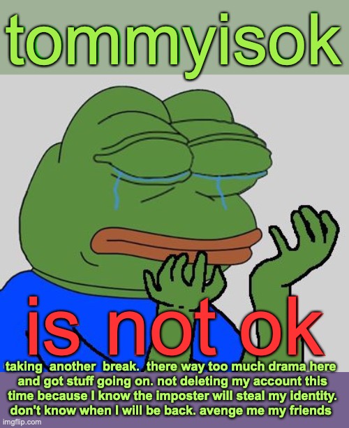 bye for now. tell everyone if you see this | tommyisok; is not ok; taking  another  break.  there way too much drama here

 and got stuff going on. not deleting my account this
 time because I know the imposter will steal my identity.
don't know when I will be back. avenge me my friends | image tagged in bye | made w/ Imgflip meme maker