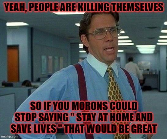 That Would Be Great Meme | YEAH, PEOPLE ARE KILLING THEMSELVES; SO IF YOU MORONS COULD STOP SAYING " STAY AT HOME AND SAVE LIVES " THAT WOULD BE GREAT | image tagged in memes,that would be great | made w/ Imgflip meme maker