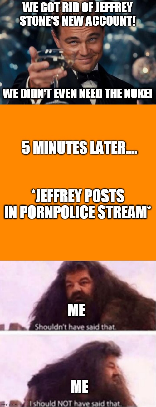 damn | WE GOT RID OF JEFFREY STONE'S NEW ACCOUNT! WE DIDN'T EVEN NEED THE NUKE! 5 MINUTES LATER.... *JEFFREY POSTS IN PORNPOLICE STREAM*; ME; ME | image tagged in memes,leonardo dicaprio cheers,blank transparent square,shouldn't have said that | made w/ Imgflip meme maker