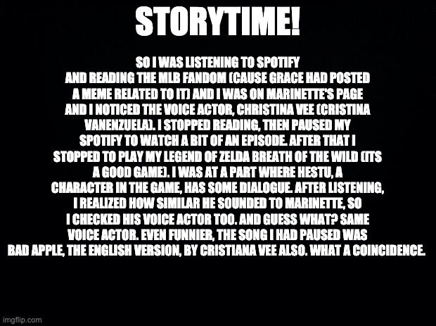 I only just found out... Now that's a fandom i have to start learning about, i finished legend of zelda, undertale, fnaf and mha | SO I WAS LISTENING TO SPOTIFY AND READING THE MLB FANDOM (CAUSE GRACE HAD POSTED A MEME RELATED TO IT) AND I WAS ON MARINETTE'S PAGE AND I NOTICED THE VOICE ACTOR, CHRISTINA VEE (CRISTINA VANENZUELA). I STOPPED READING, THEN PAUSED MY SPOTIFY TO WATCH A BIT OF AN EPISODE. AFTER THAT I STOPPED TO PLAY MY LEGEND OF ZELDA BREATH OF THE WILD (ITS A GOOD GAME). I WAS AT A PART WHERE HESTU, A CHARACTER IN THE GAME, HAS SOME DIALOGUE. AFTER LISTENING, I REALIZED HOW SIMILAR HE SOUNDED TO MARINETTE, SO I CHECKED HIS VOICE ACTOR TOO. AND GUESS WHAT? SAME VOICE ACTOR. EVEN FUNNIER, THE SONG I HAD PAUSED WAS BAD APPLE, THE ENGLISH VERSION, BY CRISTIANA VEE ALSO. WHAT A COINCIDENCE. STORYTIME! | image tagged in black background | made w/ Imgflip meme maker