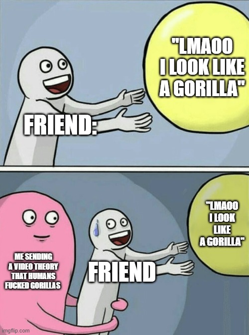There is evidence that suggests that humans and gorillas used to.. in the stone age ig | "LMAOO I LOOK LIKE A GORILLA"; FRIEND:; "LMAOO I LOOK LIKE A GORILLA"; ME SENDING A VIDEO THEORY THAT HUMANS FUCKED GORILLAS; FRIEND | image tagged in memes,running away balloon,ah shit here we go again | made w/ Imgflip meme maker