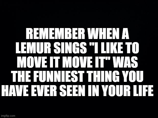 Who does lol | REMEMBER WHEN A LEMUR SINGS "I LIKE TO MOVE IT MOVE IT" WAS THE FUNNIEST THING YOU HAVE EVER SEEN IN YOUR LIFE | image tagged in black background,i like this post,lemur,singing,penguins of madagascar | made w/ Imgflip meme maker