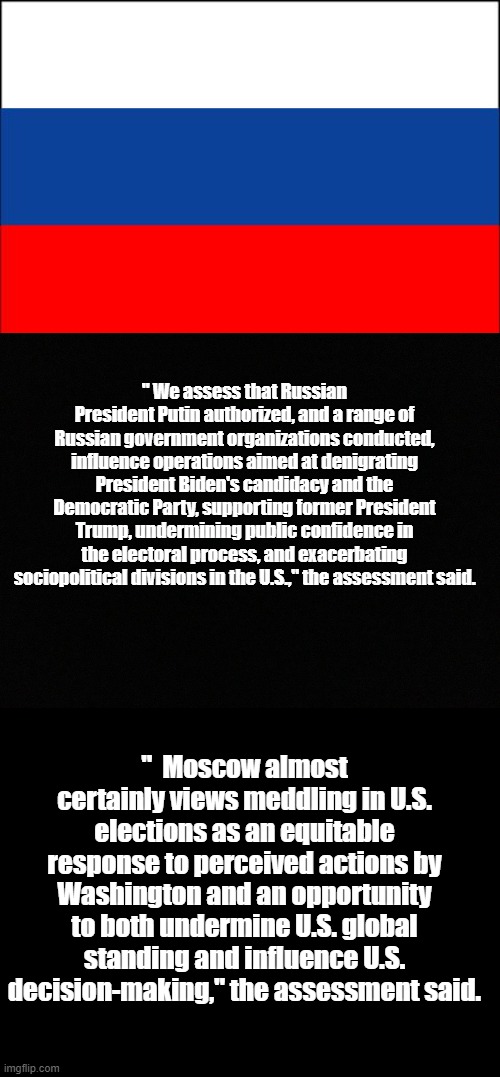 Fruits of Blind Partisanship | " We assess that Russian President Putin authorized, and a range of Russian government organizations conducted, influence operations aimed at denigrating President Biden's candidacy and the Democratic Party, supporting former President Trump, undermining public confidence in the electoral process, and exacerbating sociopolitical divisions in the U.S.," the assessment said. "  Moscow almost certainly views meddling in U.S. elections as an equitable response to perceived actions by Washington and an opportunity to both undermine U.S. global standing and influence U.S. decision-making," the assessment said. | image tagged in russia flag,blank black,politics,useful idiots,memes | made w/ Imgflip meme maker
