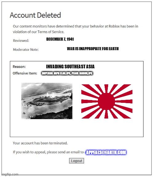 Imperial Japan got banned ? | DECEMBER 7, 1941; WAR IS INAPPROPIATE FOR EARTH; INVADING SOUTHEAST ASIA; IMPERIAL JAPN FLAG.JPG, PEARL HABOR,JPG; APPEALS@EARTH.COM | image tagged in banned from roblox | made w/ Imgflip meme maker