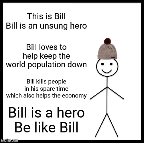 Be Like Bill Meme | This is Bill
Bill is an unsung hero; Bill loves to help keep the world population down; Bill kills people in his spare time which also helps the economy; Bill is a hero
Be like Bill | image tagged in memes,be like bill | made w/ Imgflip meme maker