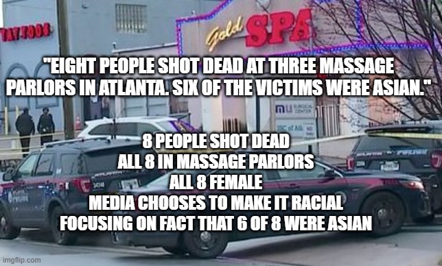 8 Killed in Atlanta Massage Parlor Shootings | "EIGHT PEOPLE SHOT DEAD AT THREE MASSAGE PARLORS IN ATLANTA. SIX OF THE VICTIMS WERE ASIAN."; 8 PEOPLE SHOT DEAD
ALL 8 IN MASSAGE PARLORS
ALL 8 FEMALE
MEDIA CHOOSES TO MAKE IT RACIAL
FOCUSING ON FACT THAT 6 OF 8 WERE ASIAN | image tagged in killed,massage parlor,atlanta,politics,discrimination,msm | made w/ Imgflip meme maker