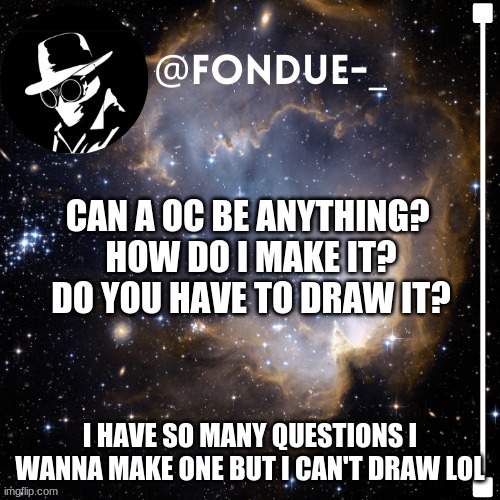 i have so many questions | CAN A OC BE ANYTHING? 
HOW DO I MAKE IT?
DO YOU HAVE TO DRAW IT? I HAVE SO MANY QUESTIONS I WANNA MAKE ONE BUT I CAN'T DRAW LOL | image tagged in fondue template 4,funny,stuck | made w/ Imgflip meme maker