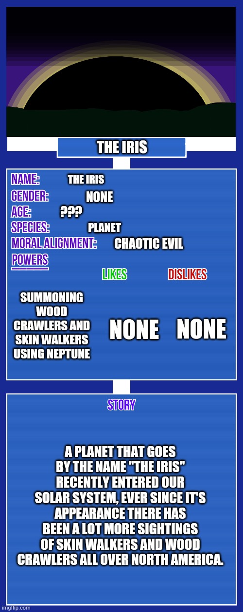 Anybody get the reference? | THE IRIS; THE IRIS; NONE; ??? PLANET; CHAOTIC EVIL; SUMMONING WOOD CRAWLERS AND SKIN WALKERS USING NEPTUNE; NONE; NONE; A PLANET THAT GOES BY THE NAME "THE IRIS" RECENTLY ENTERED OUR SOLAR SYSTEM, EVER SINCE IT'S APPEARANCE THERE HAS BEEN A LOT MORE SIGHTINGS OF SKIN WALKERS AND WOOD CRAWLERS ALL OVER NORTH AMERICA. | image tagged in oc full showcase v2 | made w/ Imgflip meme maker
