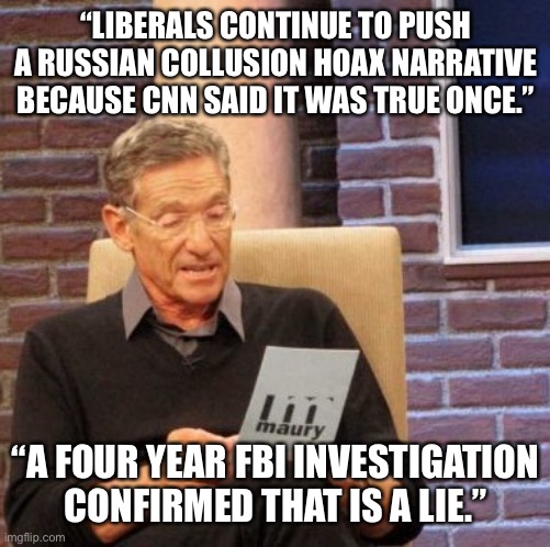 Maury Lie Detector Meme | “LIBERALS CONTINUE TO PUSH A RUSSIAN COLLUSION HOAX NARRATIVE BECAUSE CNN SAID IT WAS TRUE ONCE.” “A FOUR YEAR FBI INVESTIGATION CONFIRMED T | image tagged in memes,maury lie detector | made w/ Imgflip meme maker