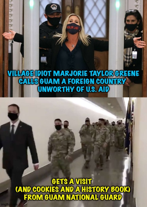Village Idiot | VILLAGE IDIOT MARJORIE TAYLOR GREENE
CALLS GUAM A FOREIGN COUNTRY 
UNWORTHY OF U.S. AID; GETS A VISIT 
(AND COOKIES AND A HISTORY BOOK)
FROM GUAM NATIONAL GUARD | image tagged in marjorie taylor greene,village idiot | made w/ Imgflip meme maker