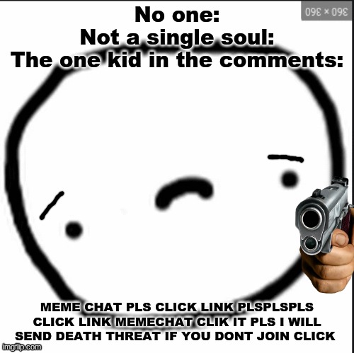 That one kid in the comments be like: | No one:
Not a single soul:
The one kid in the comments:; MEME CHAT PLS CLICK LINK PLSPLSPLS CLICK LINK MEMECHAT CLIK IT PLS I WILL SEND DEATH THREAT IF YOU DONT JOIN CLICK | image tagged in fun | made w/ Imgflip meme maker