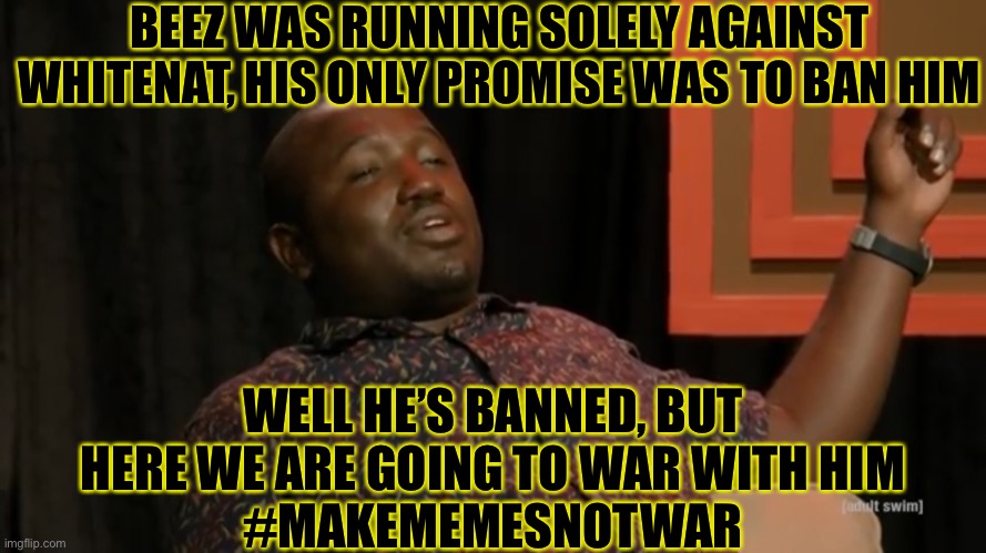 #makememesnotwar | BEEZ WAS RUNNING SOLELY AGAINST WHITENAT, HIS ONLY PROMISE WAS TO BAN HIM; WELL HE’S BANNED, BUT HERE WE ARE GOING TO WAR WITH HIM
#MAKEMEMESNOTWAR | made w/ Imgflip meme maker