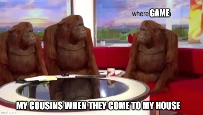 Cousins are after games | GAME; MY COUSINS WHEN THEY COME TO MY HOUSE | image tagged in where banana | made w/ Imgflip meme maker