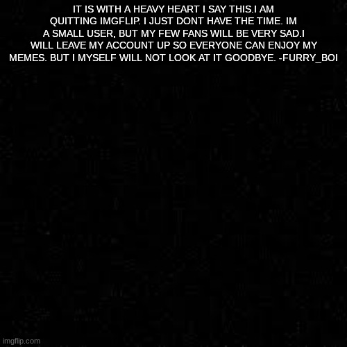 please read | IT IS WITH A HEAVY HEART I SAY THIS.I AM QUITTING IMGFLIP. I JUST DONT HAVE THE TIME. IM A SMALL USER, BUT MY FEW FANS WILL BE VERY SAD.I WILL LEAVE MY ACCOUNT UP SO EVERYONE CAN ENJOY MY MEMES. BUT I MYSELF WILL NOT LOOK AT IT GOODBYE. -FURRY_BOI | image tagged in sad | made w/ Imgflip meme maker