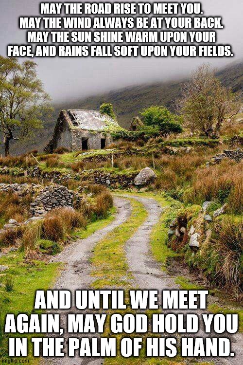 Ireland | MAY THE ROAD RISE TO MEET YOU. MAY THE WIND ALWAYS BE AT YOUR BACK. MAY THE SUN SHINE WARM UPON YOUR FACE, AND RAINS FALL SOFT UPON YOUR FIELDS. AND UNTIL WE MEET AGAIN, MAY GOD HOLD YOU IN THE PALM OF HIS HAND. | image tagged in ireland | made w/ Imgflip meme maker