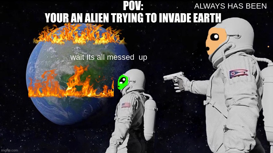 POV: you try to invade earth | POV:

YOUR AN ALIEN TRYING TO INVADE EARTH; ALWAYS HAS BEEN; wait Its all messed  up | image tagged in memes,always has been | made w/ Imgflip meme maker