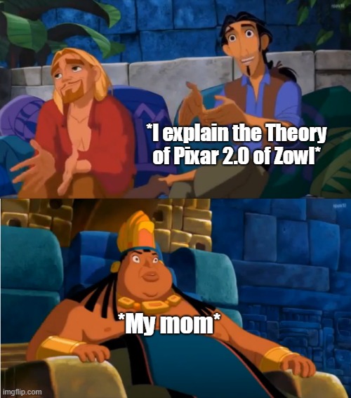 That theory is complex, really . | *I explain the Theory of Pixar 2.0 of Zowl*; *My mom* | image tagged in road to el dorado | made w/ Imgflip meme maker