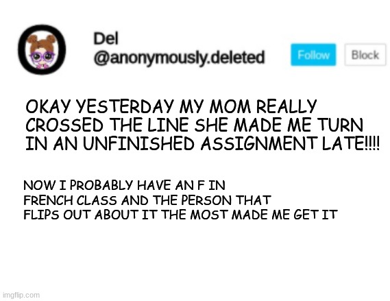 Del Announcement | OKAY YESTERDAY MY MOM REALLY CROSSED THE LINE SHE MADE ME TURN IN AN UNFINISHED ASSIGNMENT LATE!!!! NOW I PROBABLY HAVE AN F IN FRENCH CLASS AND THE PERSON THAT FLIPS OUT ABOUT IT THE MOST MADE ME GET IT | image tagged in del announcement | made w/ Imgflip meme maker