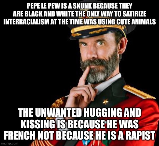 captain obvious | PEPE LE PEW IS A SKUNK BECAUSE THEY ARE BLACK AND WHITE THE ONLY WAY TO SATIRIZE INTERRACIALISM AT THE TIME WAS USING CUTE ANIMALS THE UNWAN | image tagged in captain obvious | made w/ Imgflip meme maker