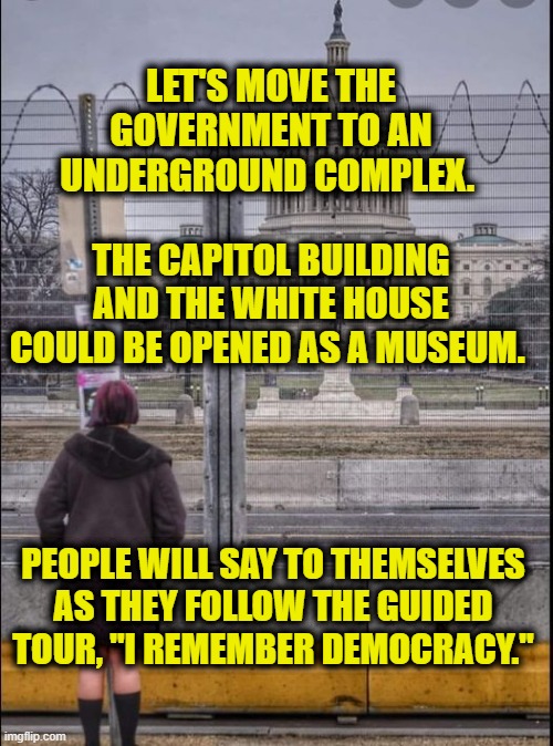 Remembering Democracy | LET'S MOVE THE GOVERNMENT TO AN UNDERGROUND COMPLEX. THE CAPITOL BUILDING AND THE WHITE HOUSE COULD BE OPENED AS A MUSEUM. PEOPLE WILL SAY TO THEMSELVES AS THEY FOLLOW THE GUIDED TOUR, "I REMEMBER DEMOCRACY." | image tagged in capitol hill | made w/ Imgflip meme maker
