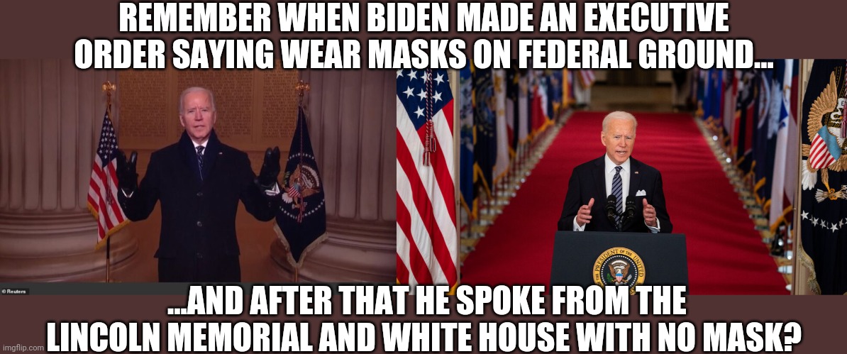 So masks don't really work? Is that what he's saying? |  REMEMBER WHEN BIDEN MADE AN EXECUTIVE ORDER SAYING WEAR MASKS ON FEDERAL GROUND... ...AND AFTER THAT HE SPOKE FROM THE LINCOLN MEMORIAL AND WHITE HOUSE WITH NO MASK? | image tagged in joe biden,pervert,liberal hypocrisy,coronavirus,executive orders | made w/ Imgflip meme maker