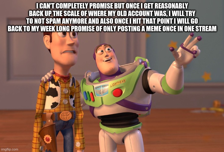 fyi | I CAN'T COMPLETELY PROMISE BUT ONCE I GET REASONABLY BACK UP THE SCALE OF WHERE MY OLD ACCOUNT WAS, I WILL TRY TO NOT SPAM ANYMORE AND ALSO ONCE I HIT THAT POINT I WILL GO BACK TO MY WEEK LONG PROMISE OF ONLY POSTING A MEME ONCE IN ONE STREAM | image tagged in memes,x x everywhere | made w/ Imgflip meme maker