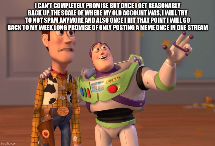 fyi | I CAN'T COMPLETELY PROMISE BUT ONCE I GET REASONABLY BACK UP THE SCALE OF WHERE MY OLD ACCOUNT WAS, I WILL TRY TO NOT SPAM ANYMORE AND ALSO ONCE I HIT THAT POINT I WILL GO BACK TO MY WEEK LONG PROMISE OF ONLY POSTING A MEME ONCE IN ONE STREAM | image tagged in memes,x x everywhere | made w/ Imgflip meme maker