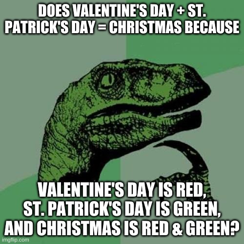 Philosoraptor | DOES VALENTINE'S DAY + ST. PATRICK'S DAY = CHRISTMAS BECAUSE; VALENTINE'S DAY IS RED, ST. PATRICK'S DAY IS GREEN, AND CHRISTMAS IS RED & GREEN? | image tagged in memes,philosoraptor,valentine's day,st patrick's day,christmas,think about it | made w/ Imgflip meme maker