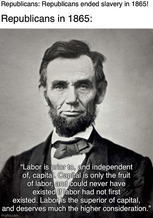 Lincoln was a socialist | Republicans: Republicans ended slavery in 1865! Republicans in 1865:; “Labor is prior to, and independent
of, capital. Capital is only the fruit
of labor, and could never have existed if labor had not first existed. Labor is the superior of capital, and deserves much the higher consideration.” | image tagged in abraham lincoln,democrats,republicans,socialism,slavery,racism | made w/ Imgflip meme maker