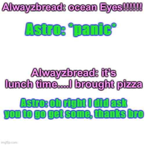 Correct quote | Astro: *panic*; Alwayzbread: ocean Eyes!!!!!! Alwayzbread: it’s lunch time....I brought pizza; Astro: oh right I did ask you to go get some, thanks bro | image tagged in memes,blank transparent square | made w/ Imgflip meme maker
