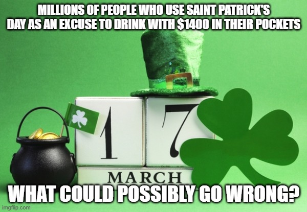 St. Patrick's Day and $1400 | MILLIONS OF PEOPLE WHO USE SAINT PATRICK'S DAY AS AN EXCUSE TO DRINK WITH $1400 IN THEIR POCKETS; WHAT COULD POSSIBLY GO WRONG? | image tagged in stimulus,st patrick's day | made w/ Imgflip meme maker
