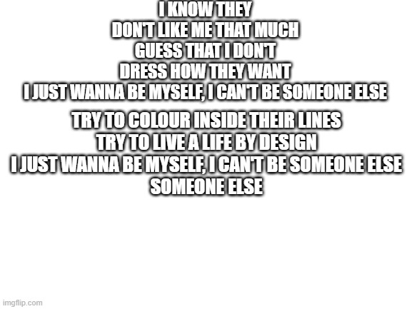 who relates to these lyrics | I KNOW THEY DON'T LIKE ME THAT MUCH
GUESS THAT I DON'T DRESS HOW THEY WANT
I JUST WANNA BE MYSELF, I CAN'T BE SOMEONE ELSE; TRY TO COLOUR INSIDE THEIR LINES
TRY TO LIVE A LIFE BY DESIGN
I JUST WANNA BE MYSELF, I CAN'T BE SOMEONE ELSE
SOMEONE ELSE | image tagged in blank white template | made w/ Imgflip meme maker