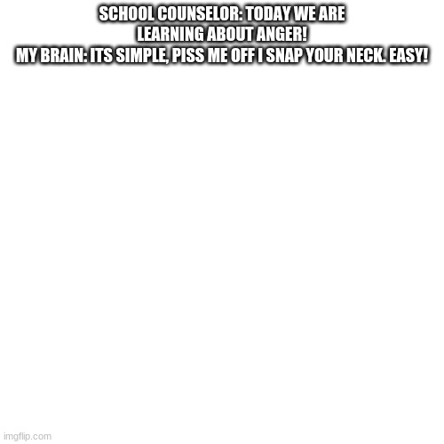 Blank Transparent Square | SCHOOL COUNSELOR: TODAY WE ARE LEARNING ABOUT ANGER!
MY BRAIN: ITS SIMPLE, PISS ME OFF I SNAP YOUR NECK. EASY! | image tagged in memes,blank transparent square | made w/ Imgflip meme maker