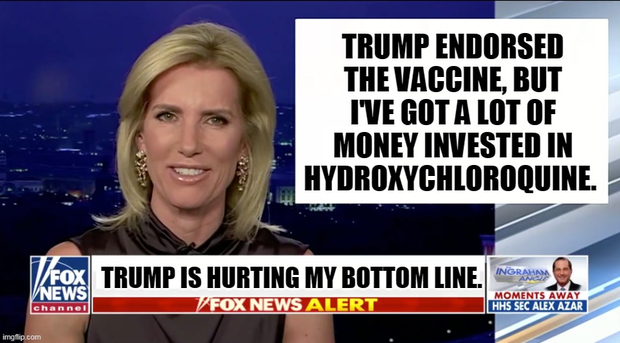 Laura Ingraham will lose money because of Trump. | TRUMP ENDORSED THE VACCINE, BUT I'VE GOT A LOT OF MONEY INVESTED IN HYDROXYCHLOROQUINE. TRUMP IS HURTING MY BOTTOM LINE. | image tagged in laura ingraham is a blank,greedy,nasty,awful | made w/ Imgflip meme maker