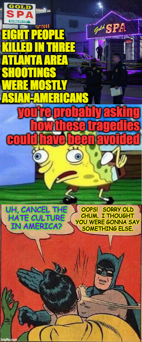 Just because Batman's a hater, it doesn't let you off the hook | EIGHT PEOPLE
KILLED IN THREE
ATLANTA AREA
SHOOTINGS
WERE MOSTLY
ASIAN-AMERICANS; you're probably asking
how these tragedies could have been avoided; UH, CANCEL THE
HATE CULTURE
IN AMERICA? OOPS!   SORRY OLD
CHUM.  I THOUGHT
YOU WERE GONNA SAY
SOMETHING ELSE. | image tagged in memes,mocking spongebob,batman slapping robin,cancel culture,atlanta shootings,we are all responsible | made w/ Imgflip meme maker